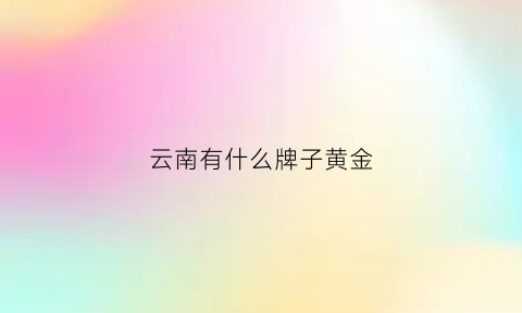 云南有什么牌子黄金(云南黄金是真黄金吗)