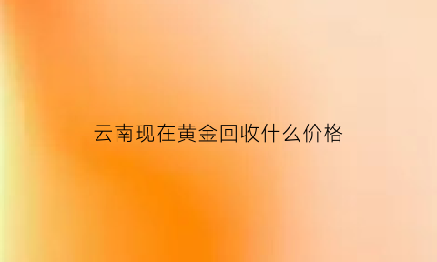 云南现在黄金回收什么价格(云南省黄金价格多少钱一克)