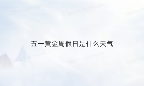 五一黄金周假日是什么天气(五一黄金周放假时间安排)