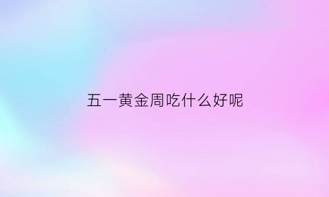 五一黄金周吃什么好呢(五一黄金周去哪儿)