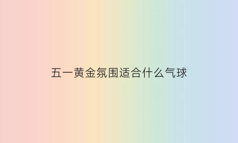 五一黄金氛围适合什么气球(黄金五一搞活动方案)