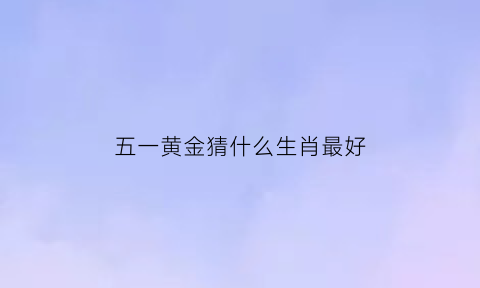 五一黄金猜什么生肖最好(什么是五一黄金周)