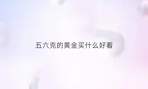 五六克的黄金买什么好看(6克金子多少钱)