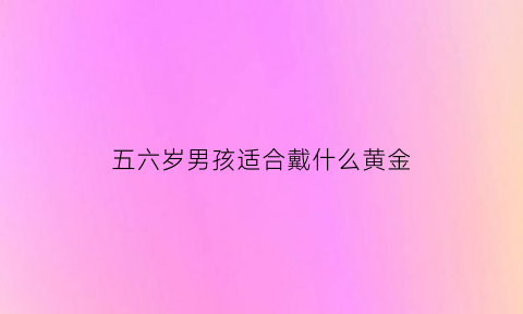 五六岁男孩适合戴什么黄金(五六岁男孩适合戴什么黄金项链)