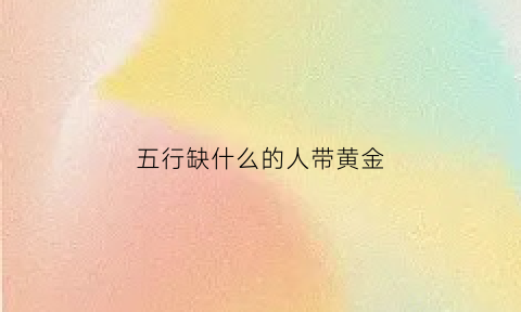 五行缺什么的人带黄金(五行缺什么的人带黄金好)