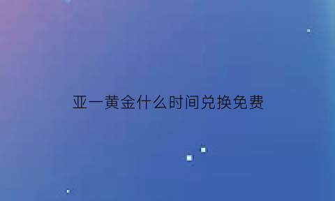 亚一黄金什么时间兑换免费