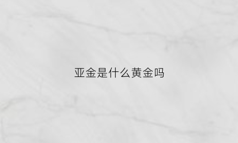 亚金是什么黄金吗(亚金是什么黄金吗值得买吗)