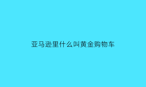 亚马逊里什么叫黄金购物车(亚马逊里什么叫黄金购物车呢)