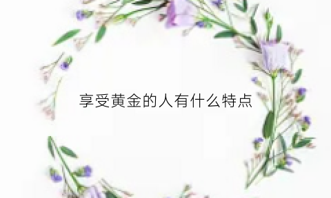 享受黄金的人有什么特点(享受黄金的人有什么特点吗)