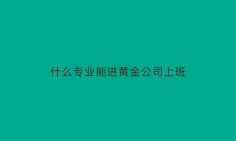 什么专业能进黄金公司上班(什么专业能进黄金公司上班呢)