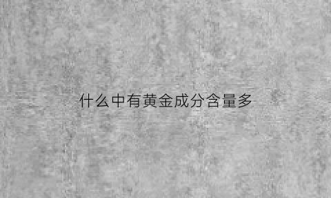 什么中有黄金成分含量多(什么含黄金量高)