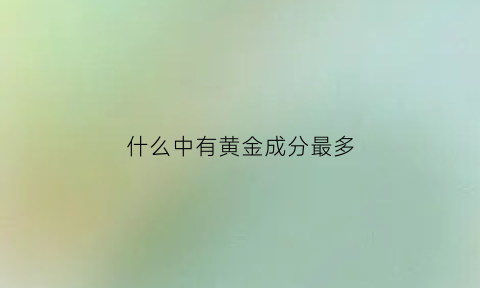 什么中有黄金成分最多(什么金属含有黄金)