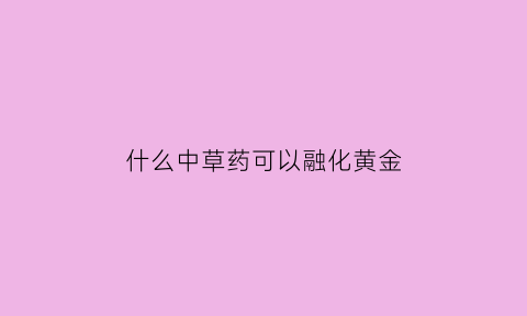 什么中草药可以融化黄金(什么药水可以融化黄金)