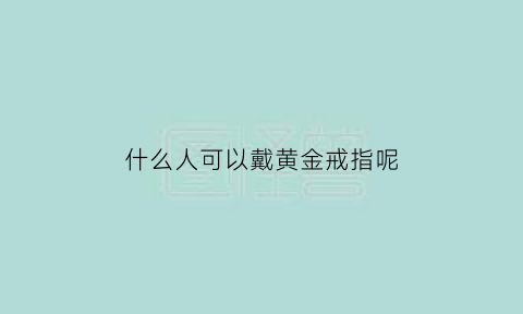 什么人可以戴黄金戒指呢(什么人可以戴黄金戒指呢男生)