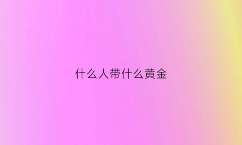 什么人带什么黄金(什么人戴黄金好)