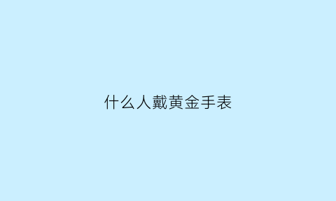 什么人戴黄金手表(什么人戴黄金好)