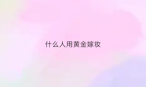 什么人用黄金嫁妆(什么人用黄金嫁妆好)