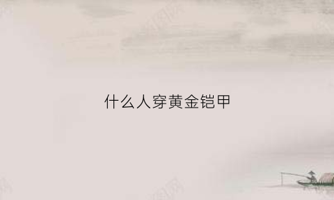 什么人穿黄金铠甲(什么人穿黄金铠甲好看)