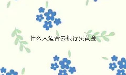 什么人适合去银行买黄金(什么人适合买银行理财)