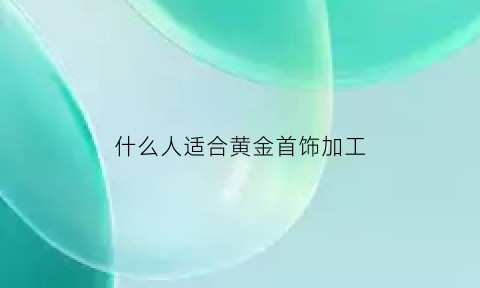 什么人适合黄金首饰加工(黄金适合什么人群)