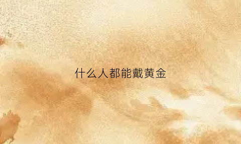 什么人都能戴黄金(什么人都能戴黄金手镯吗)