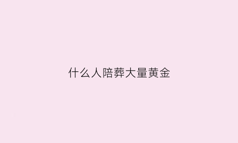 什么人陪葬大量黄金(陪葬的都是什么人)