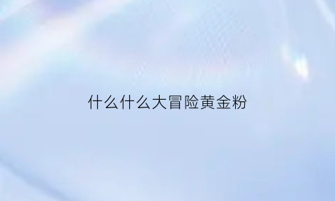 什么什么大冒险黄金粉(什么什么大冒险升级攻略)