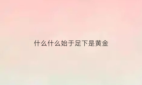 什么什么始于足下是黄金(什么始于足下的上一句名言)