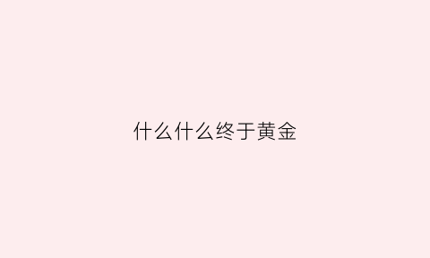 什么什么终于黄金(什么什么终于什么什么造句子)