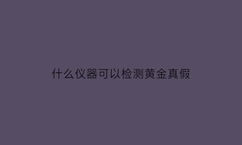 什么仪器可以检测黄金真假(用什么检测黄金)