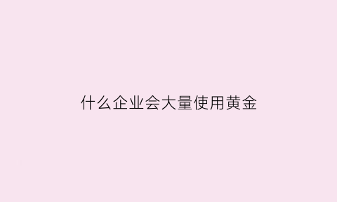 什么企业会大量使用黄金(哪些企业生产需要用黄金)