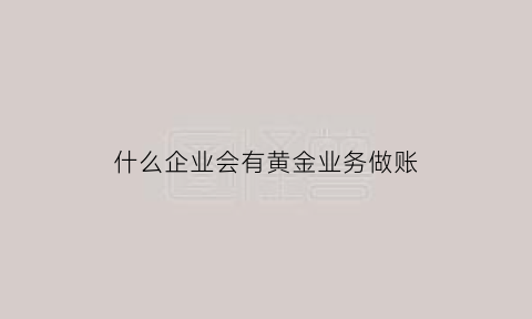 什么企业会有黄金业务做账(黄金行业怎么做账)