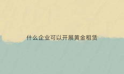 什么企业可以开展黄金租赁(什么企业可以开展黄金租赁业务)