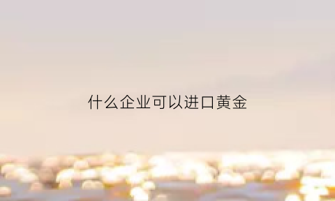 什么企业可以进口黄金(什么公司可以经营黄金)