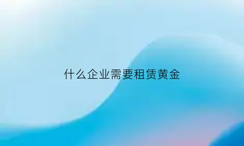 什么企业需要租赁黄金(黄金租赁业务属于非法集资吗)