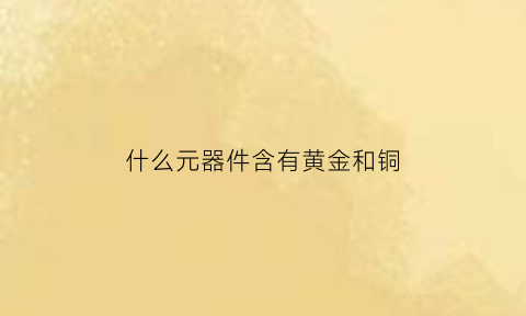 什么元器件含有黄金和铜(那些元器件含金)