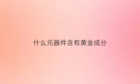 什么元器件含有黄金成分(哪些元器件有黄金)