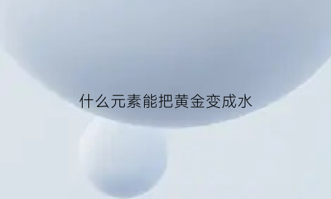 什么元素能把黄金变成水(什么元素能把黄金变成水晶)