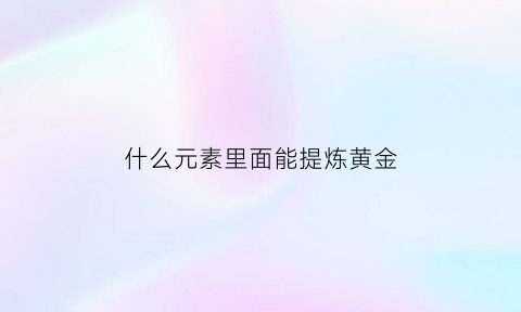 什么元素里面能提炼黄金(什么金属能提炼出黄金)