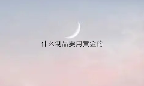 什么制品要用黄金的(什么配件含有黄金)