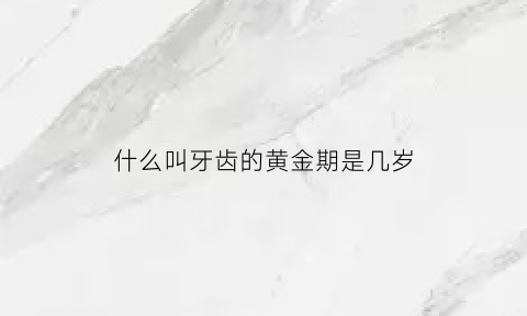 什么叫牙齿的黄金期是几岁(什么叫牙齿的黄金期是几岁到几岁)