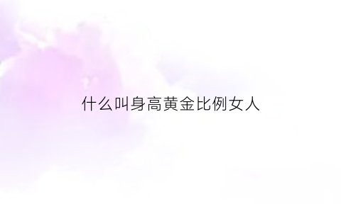 什么叫身高黄金比例女人(女人身高黄金比例表)