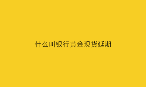 什么叫银行黄金现货延期(黄金延期交易手续费)