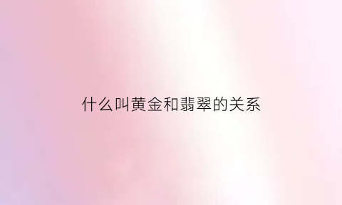 什么叫黄金和翡翠的关系(什么叫黄金和翡翠的关系呢)