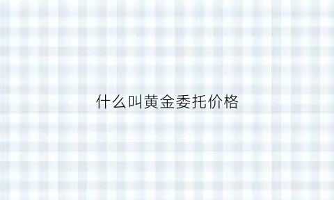 什么叫黄金委托价格(什么叫黄金委托价格呢)