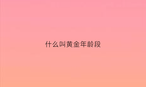 什么叫黄金年龄段(人的黄金年龄是什么时候)