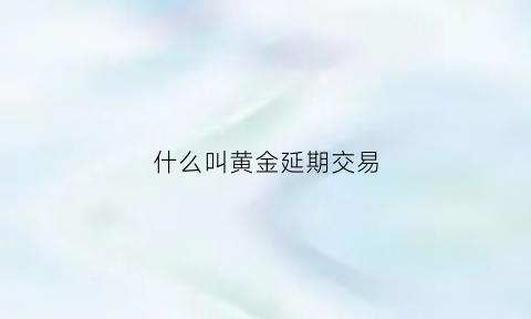 什么叫黄金延期交易(黄金延期交易手续费怎么计算的)