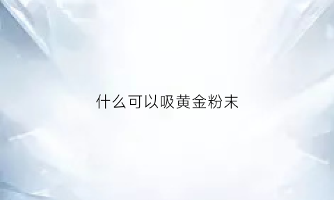 什么可以吸黄金粉末(用什么东西能吸黄金)