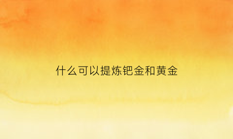 什么可以提炼钯金和黄金(什么东西能提炼出钯金)