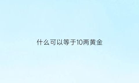 什么可以等于10两黄金(什么可以等于10两黄金的重量)